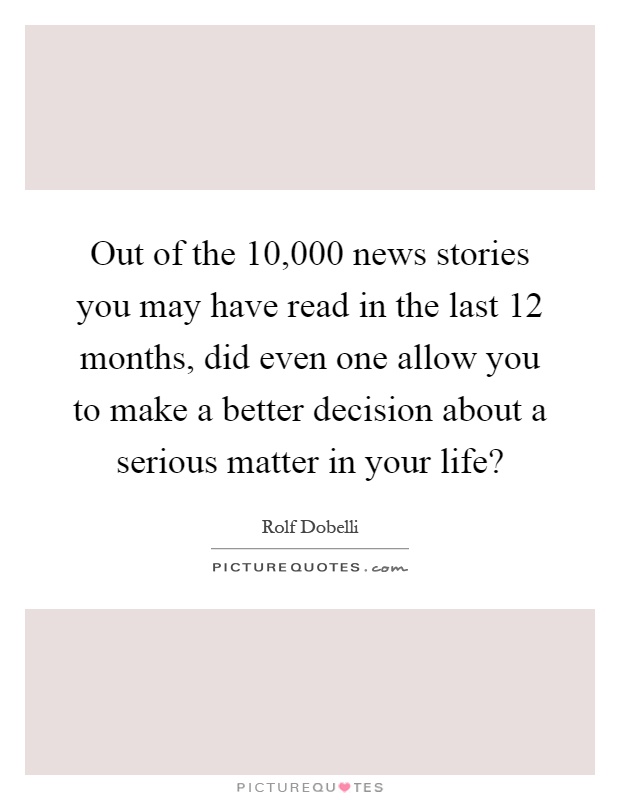 Out of the ­10,000 news stories you may have read in the last 12 months, did even one allow you to make a better decision about a serious matter in your life? Picture Quote #1