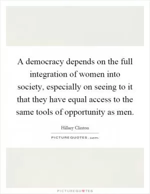 A democracy depends on the full integration of women into society, especially on seeing to it that they have equal access to the same tools of opportunity as men Picture Quote #1