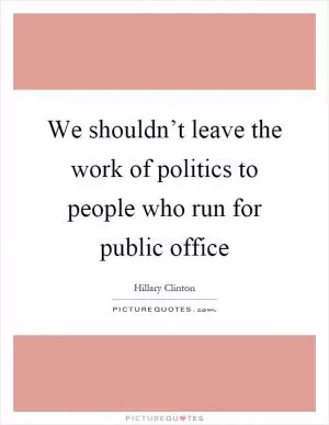 We shouldn’t leave the work of politics to people who run for public office Picture Quote #1