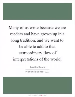 Many of us write because we are readers and have grown up in a long tradition, and we want to be able to add to that extraordinary flow of interpretations of the world Picture Quote #1