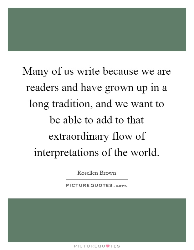Many of us write because we are readers and have grown up in a long tradition, and we want to be able to add to that extraordinary flow of interpretations of the world Picture Quote #1