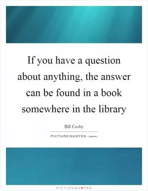 If you have a question about anything, the answer can be found in a book somewhere in the library Picture Quote #1