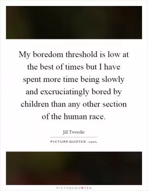 My boredom threshold is low at the best of times but I have spent more time being slowly and excruciatingly bored by children than any other section of the human race Picture Quote #1