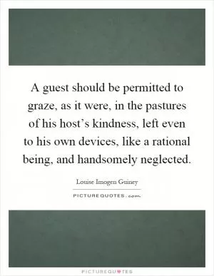 A guest should be permitted to graze, as it were, in the pastures of his host’s kindness, left even to his own devices, like a rational being, and handsomely neglected Picture Quote #1