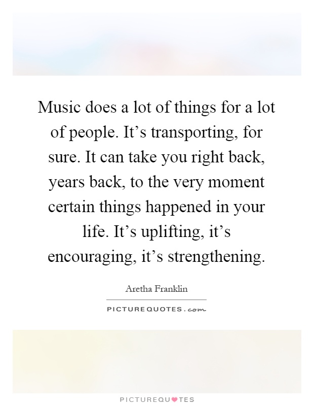 Music does a lot of things for a lot of people. It's transporting, for sure. It can take you right back, years back, to the very moment certain things happened in your life. It's uplifting, it's encouraging, it's strengthening Picture Quote #1