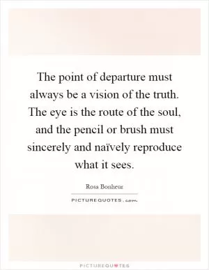 The point of departure must always be a vision of the truth. The eye is the route of the soul, and the pencil or brush must sincerely and naïvely reproduce what it sees Picture Quote #1