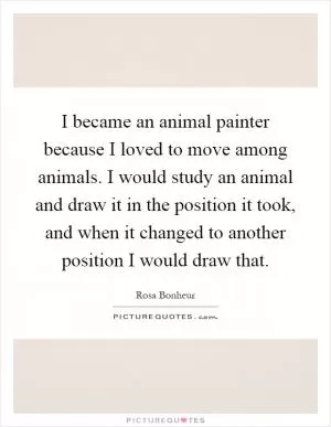 I became an animal painter because I loved to move among animals. I would study an animal and draw it in the position it took, and when it changed to another position I would draw that Picture Quote #1