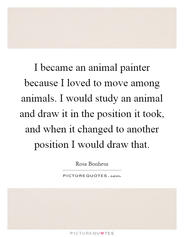 I became an animal painter because I loved to move among animals. I would study an animal and draw it in the position it took, and when it changed to another position I would draw that Picture Quote #1