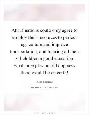 Ah! If nations could only agree to employ their resources to perfect agriculture and improve transportation, and to bring all their girl children a good education, what an explosion of happiness there would be on earth! Picture Quote #1