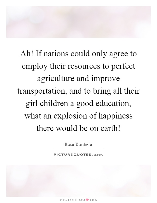 Ah! If nations could only agree to employ their resources to perfect agriculture and improve transportation, and to bring all their girl children a good education, what an explosion of happiness there would be on earth! Picture Quote #1