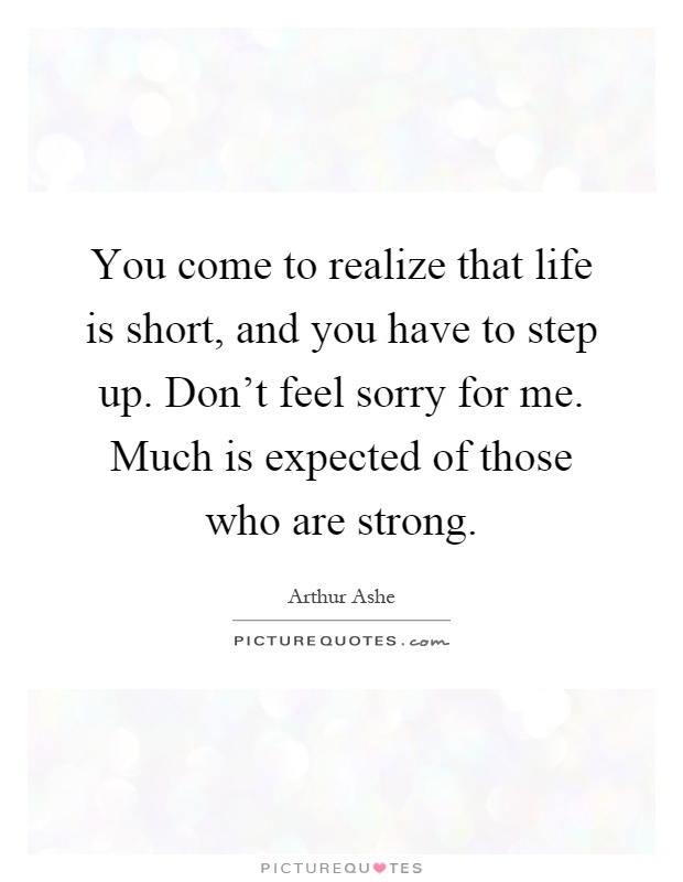 You come to realize that life is short, and you have to step up. Don't feel sorry for me. Much is expected of those who are strong Picture Quote #1