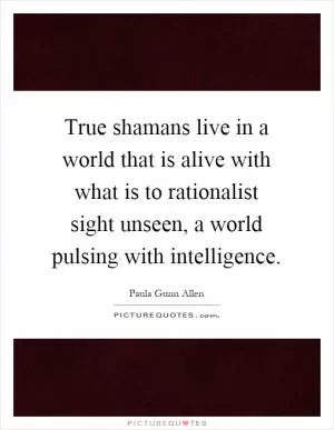True shamans live in a world that is alive with what is to rationalist sight unseen, a world pulsing with intelligence Picture Quote #1