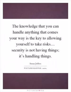 The knowledge that you can handle anything that comes your way is the key to allowing yourself to take risks.... security is not having things; it’s handling things Picture Quote #1