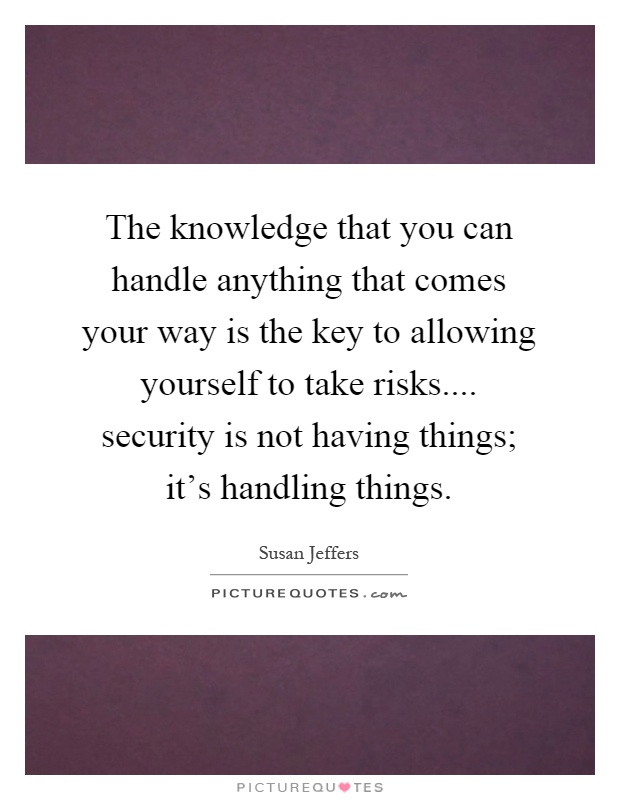 The knowledge that you can handle anything that comes your way is the key to allowing yourself to take risks.... security is not having things; it's handling things Picture Quote #1
