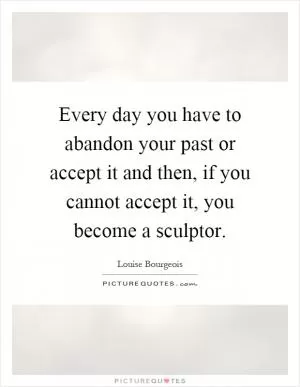 Every day you have to abandon your past or accept it and then, if you cannot accept it, you become a sculptor Picture Quote #1
