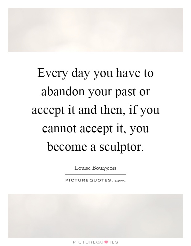 Every day you have to abandon your past or accept it and then, if you cannot accept it, you become a sculptor Picture Quote #1