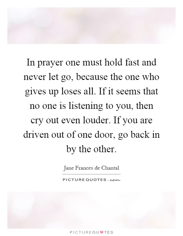 In prayer one must hold fast and never let go, because the one who gives up loses all. If it seems that no one is listening to you, then cry out even louder. If you are driven out of one door, go back in by the other Picture Quote #1