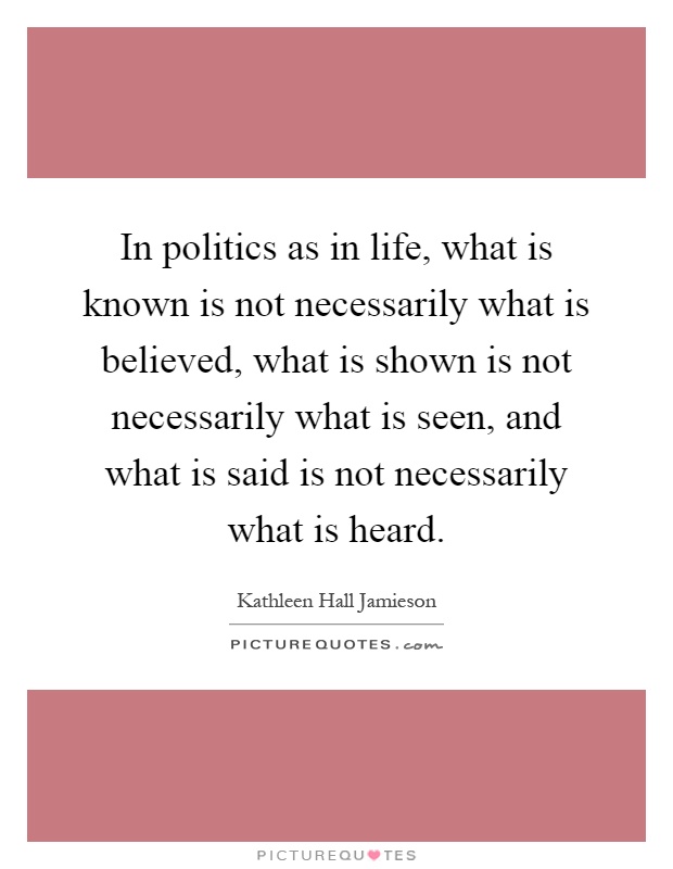 In politics as in life, what is known is not necessarily what is believed, what is shown is not necessarily what is seen, and what is said is not necessarily what is heard Picture Quote #1