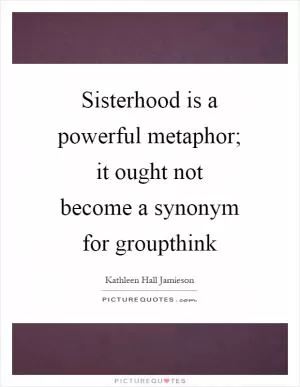 Sisterhood is a powerful metaphor; it ought not become a synonym for groupthink Picture Quote #1