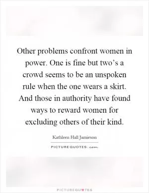 Other problems confront women in power. One is fine but two’s a crowd seems to be an unspoken rule when the one wears a skirt. And those in authority have found ways to reward women for excluding others of their kind Picture Quote #1
