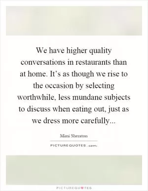 We have higher quality conversations in restaurants than at home. It’s as though we rise to the occasion by selecting worthwhile, less mundane subjects to discuss when eating out, just as we dress more carefully Picture Quote #1