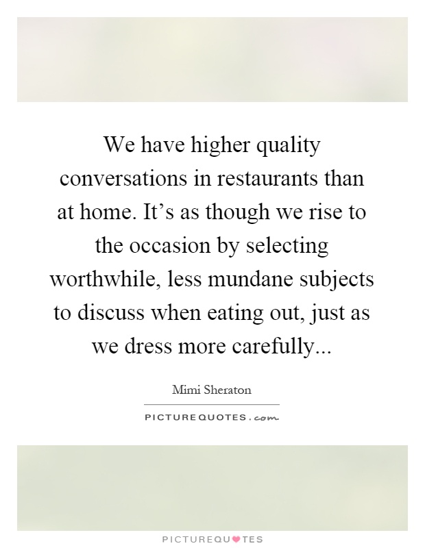 We have higher quality conversations in restaurants than at home. It's as though we rise to the occasion by selecting worthwhile, less mundane subjects to discuss when eating out, just as we dress more carefully Picture Quote #1