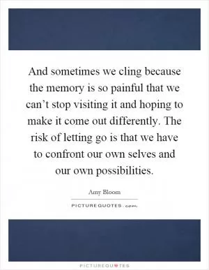And sometimes we cling because the memory is so painful that we can’t stop visiting it and hoping to make it come out differently. The risk of letting go is that we have to confront our own selves and our own possibilities Picture Quote #1