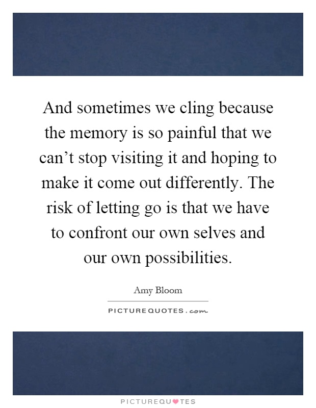 And sometimes we cling because the memory is so painful that we can't stop visiting it and hoping to make it come out differently. The risk of letting go is that we have to confront our own selves and our own possibilities Picture Quote #1