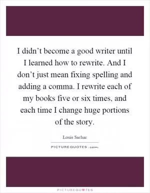 I didn’t become a good writer until I learned how to rewrite. And I don’t just mean fixing spelling and adding a comma. I rewrite each of my books five or six times, and each time I change huge portions of the story Picture Quote #1
