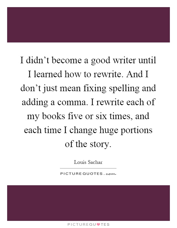 I didn't become a good writer until I learned how to rewrite. And I don't just mean fixing spelling and adding a comma. I rewrite each of my books five or six times, and each time I change huge portions of the story Picture Quote #1