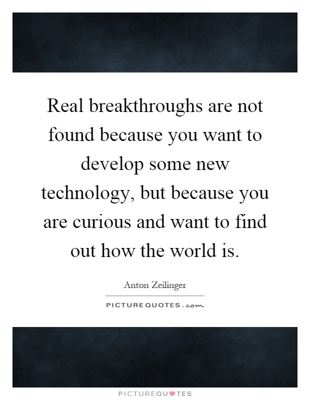 Real breakthroughs are not found because you want to develop some new technology, but because you are curious and want to find out how the world is Picture Quote #1