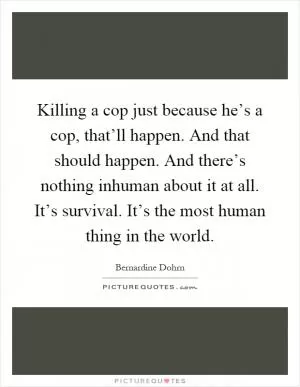 Killing a cop just because he’s a cop, that’ll happen. And that should happen. And there’s nothing inhuman about it at all. It’s survival. It’s the most human thing in the world Picture Quote #1