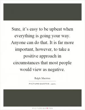Sure, it’s easy to be upbeat when everything is going your way. Anyone can do that. It is far more important, however, to take a positive approach in circumstances that most people would view as negative Picture Quote #1