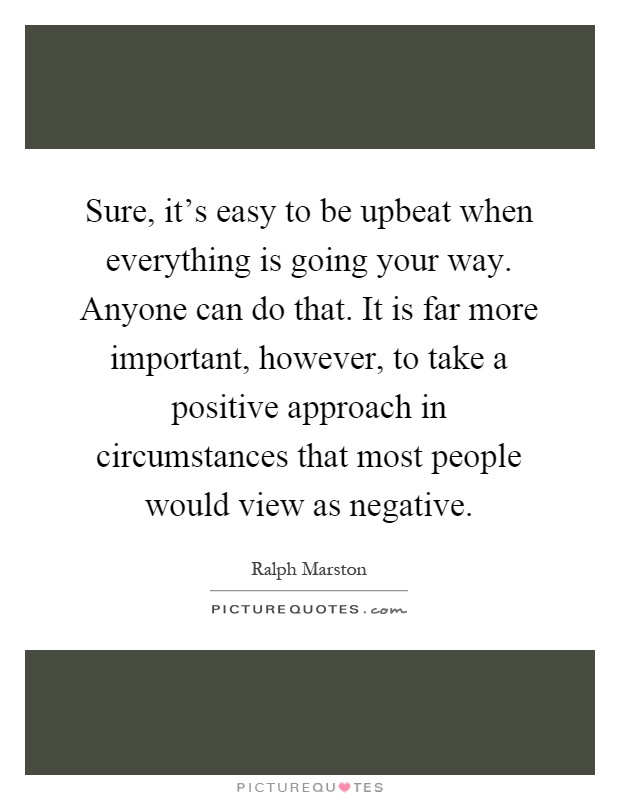 Sure, it's easy to be upbeat when everything is going your way. Anyone can do that. It is far more important, however, to take a positive approach in circumstances that most people would view as negative Picture Quote #1