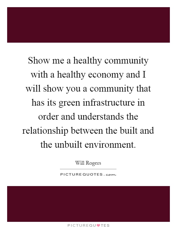 Show me a healthy community with a healthy economy and I will show you a community that has its green infrastructure in order and understands the relationship between the built and the unbuilt environment Picture Quote #1