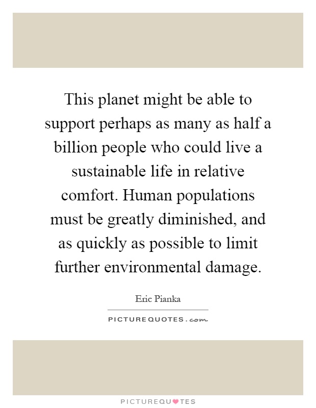 This planet might be able to support perhaps as many as half a billion people who could live a sustainable life in relative comfort. Human populations must be greatly diminished, and as quickly as possible to limit further environmental damage Picture Quote #1
