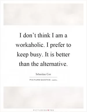 I don’t think I am a workaholic. I prefer to keep busy. It is better than the alternative Picture Quote #1