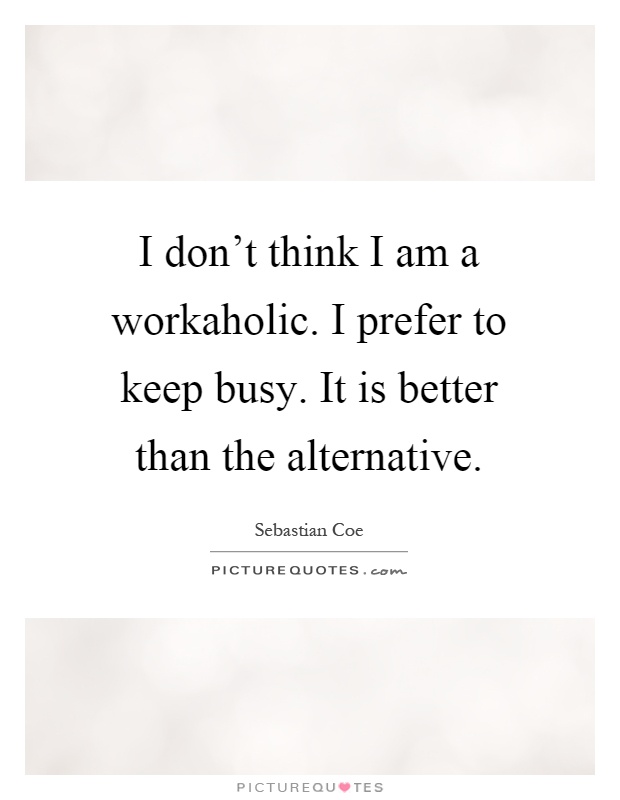 I don't think I am a workaholic. I prefer to keep busy. It is better than the alternative Picture Quote #1