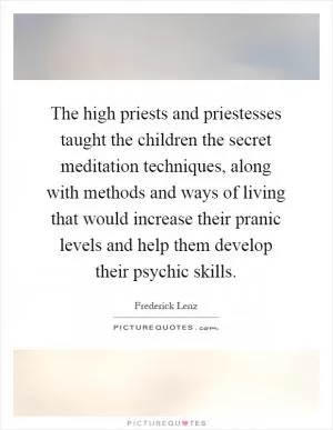 The high priests and priestesses taught the children the secret meditation techniques, along with methods and ways of living that would increase their pranic levels and help them develop their psychic skills Picture Quote #1