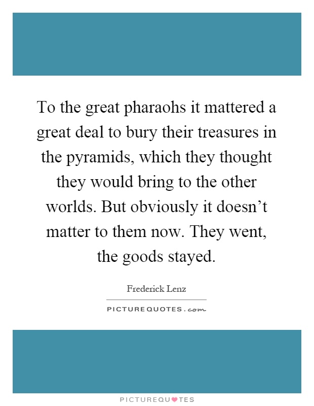 To the great pharaohs it mattered a great deal to bury their treasures in the pyramids, which they thought they would bring to the other worlds. But obviously it doesn't matter to them now. They went, the goods stayed Picture Quote #1