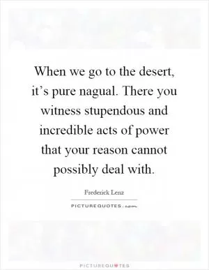 When we go to the desert, it’s pure nagual. There you witness stupendous and incredible acts of power that your reason cannot possibly deal with Picture Quote #1