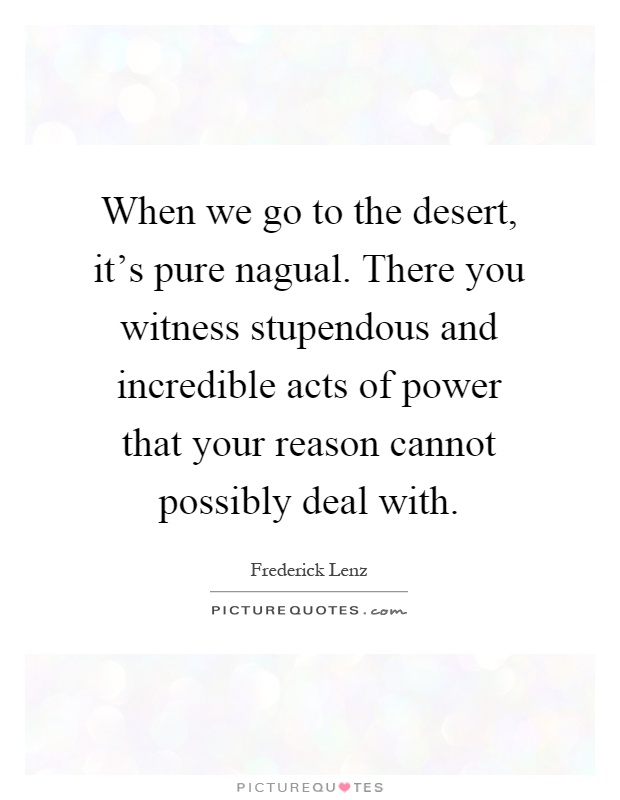 When we go to the desert, it's pure nagual. There you witness stupendous and incredible acts of power that your reason cannot possibly deal with Picture Quote #1