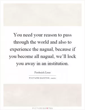 You need your reason to pass through the world and also to experience the nagual, because if you become all nagual, we’ll lock you away in an institution Picture Quote #1