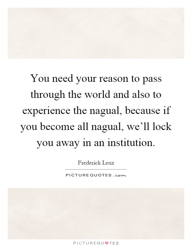 You need your reason to pass through the world and also to experience the nagual, because if you become all nagual, we'll lock you away in an institution Picture Quote #1