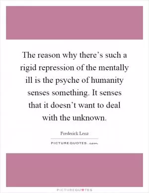 The reason why there’s such a rigid repression of the mentally ill is the psyche of humanity senses something. It senses that it doesn’t want to deal with the unknown Picture Quote #1