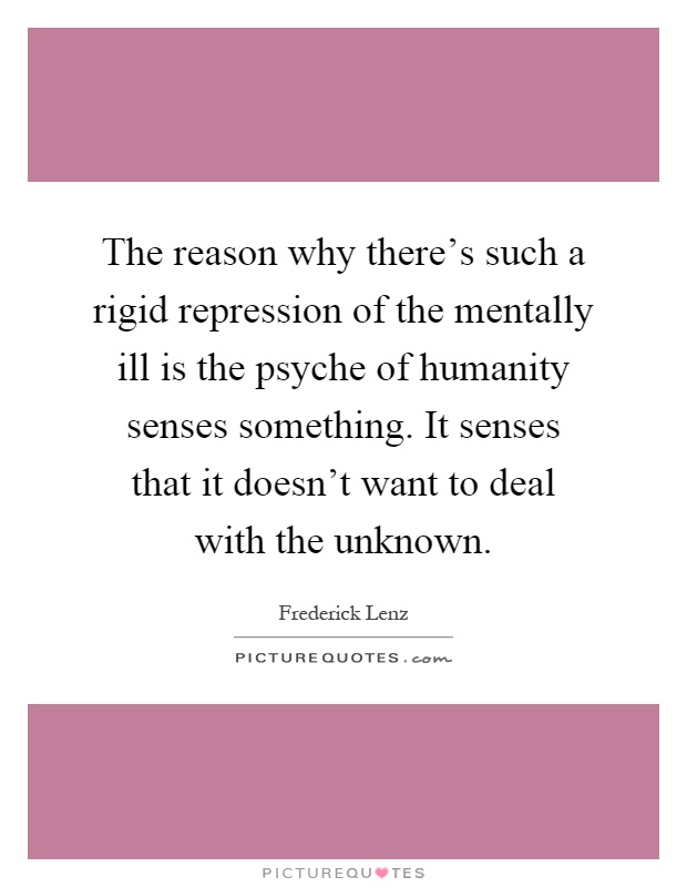 The reason why there's such a rigid repression of the mentally ill is the psyche of humanity senses something. It senses that it doesn't want to deal with the unknown Picture Quote #1