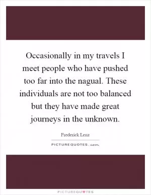 Occasionally in my travels I meet people who have pushed too far into the nagual. These individuals are not too balanced but they have made great journeys in the unknown Picture Quote #1