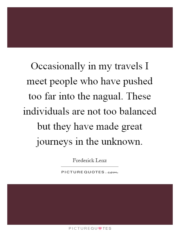Occasionally in my travels I meet people who have pushed too far into the nagual. These individuals are not too balanced but they have made great journeys in the unknown Picture Quote #1