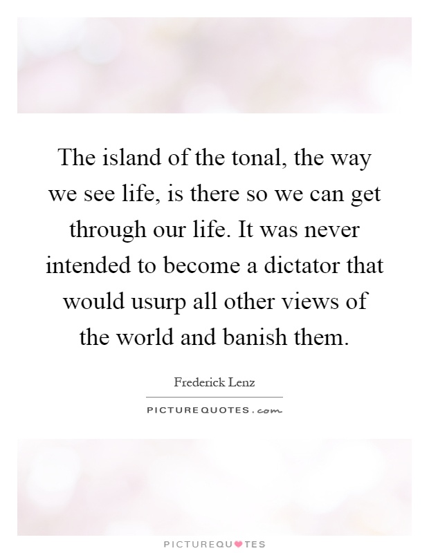 The island of the tonal, the way we see life, is there so we can get through our life. It was never intended to become a dictator that would usurp all other views of the world and banish them Picture Quote #1