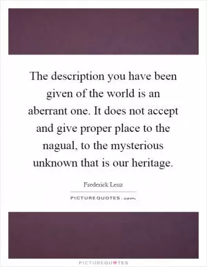 The description you have been given of the world is an aberrant one. It does not accept and give proper place to the nagual, to the mysterious unknown that is our heritage Picture Quote #1